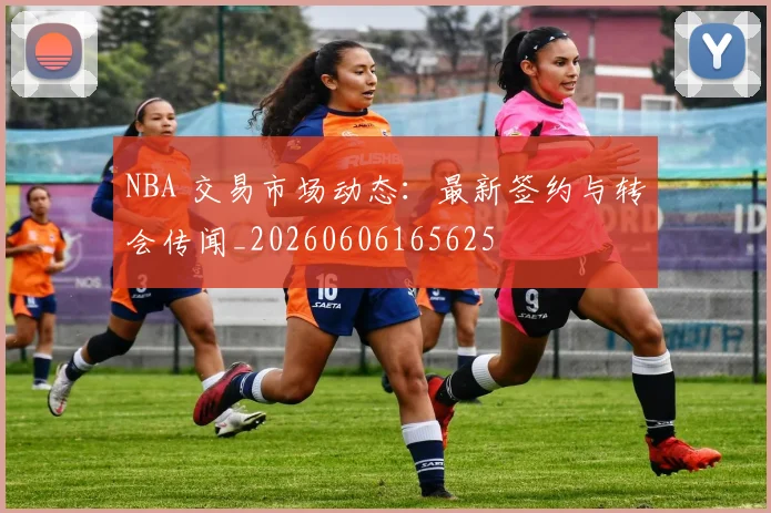 NBA 交易市场动态:最新签约与转会传闻_20260606165625