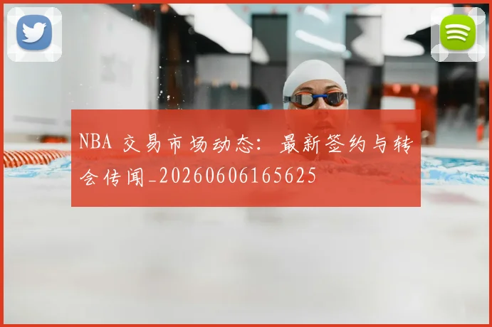 NBA 交易市场动态：最新签约与转会传闻_20260606165625